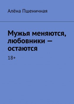 Книга "Мужья меняются, любовники – остаются. 18+" – Алёна Пшеничная, Алёна Пшеничная