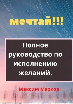 Книга "Мечтай!!! Полное руководство по исполнению желаний" – Максим Марков