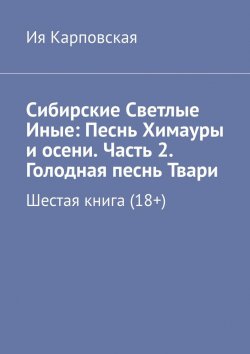 Книга "Сибирские Светлые Иные: Песнь Химауры и осени. Часть 2. Голодная песнь Твари. Шестая книга (18+)" – Ия Карповская