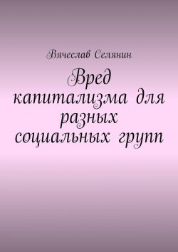 Книга "Вред капитализма для разных социальных групп" – Вячеслав Селянин