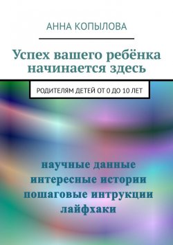 Книга "Успех вашего ребёнка начинается здесь. Родителям детей от 0 до 10 лет" – Анна Копылова