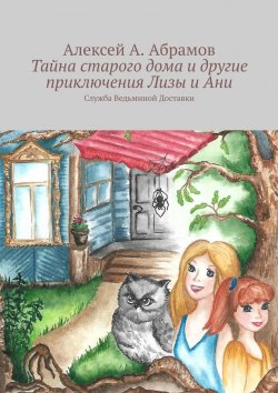 Книга "Тайна старого дома и другие приключения Лизы и Ани. Служба Ведьминой Доставки" – Алексей Абрамов