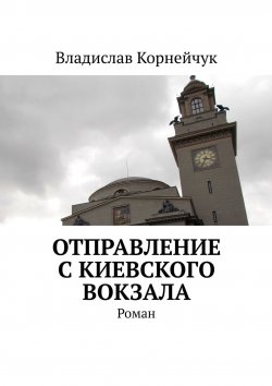 Книга "Отправление с Киевского вокзала. Роман" – Владислав Корнейчук
