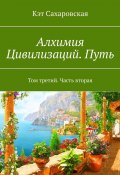 Алхимия Цивилизаций. Путь. Том третий. Часть вторая (Кэт Сахаровская)