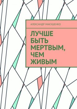 Книга "Лучше быть мертвым, чем живым" – Александр Макушенко