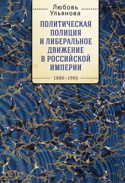 Книга "Политическая полиция и либеральное движение в Российской империи: власть игры, игра властью. 1880-1905" – Любовь Ульянова, 2020