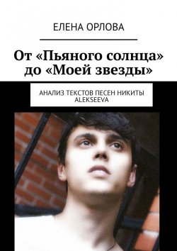 Книга "От «Пьяного солнца» до «Моей звезды». Анализ текстов песен Никиты ALEKSEEVа" – Елена Орлова