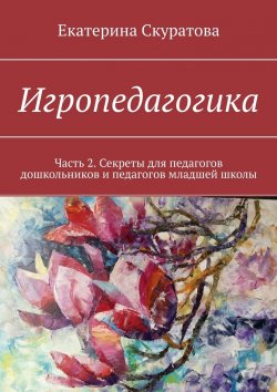 Книга "Игропедагогика. Часть 2. Секреты для педагогов дошкольников и педагогов младшей школы" – Екатерина Скуратова