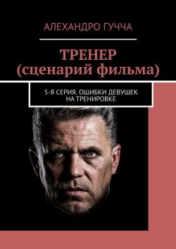 Книга "ТРЕНЕР (сценарий фильма). 5-я серия. Ошибки девушек на тренировке" – Алехандро Гучча