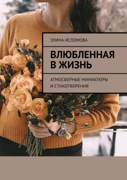 Книга "Влюбленная в жизнь. Атмосферные миниатюры и стихотворения" – Элина Исломова