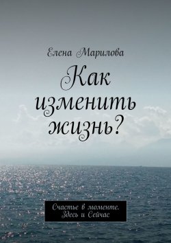 Книга "Как изменить жизнь? Счастье в моменте. Здесь и Сейчас" – Елена Марилова