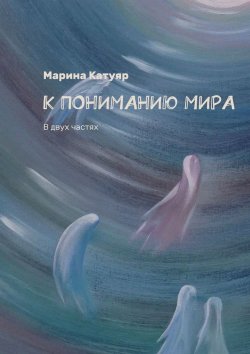 Книга "К ПОНИМАНИЮ МИРА. В двух частях" – Марина Катуяр