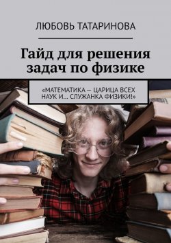 Книга "Гайд для решения задач по физике. «Математика – царица всех наук и… служанка физики!»" – Любовь Татаринова