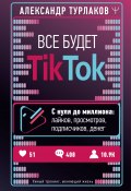 Все будет ТikТоk. С нуля до миллиона: лайков, просмотров, подписчиков, денег (Александр Турлаков, 2021)