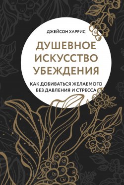 Книга "Душевное искусство убеждения. Как добиваться желаемого без давления и стресса" – Джейсон Харрис, 2019