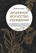 Душевное искусство убеждения. Как добиваться желаемого без давления и стресса (Джейсон Харрис, 2019)