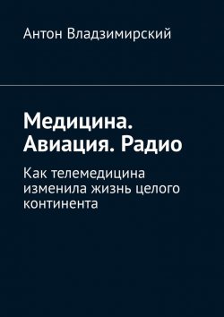 Книга "Медицина. Авиация. Радио. Как телемедицина изменила жизнь целого континента" – Антон Владзимирский