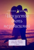 Искусство быть независимой. Или как обрести истинное счастье в браке (Светлана Журавель)