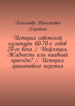 Книга "История советской культуры 60-70-х годов 20-го века // Инфляция. Жадность или наивный просчёт? // История гранатового перстня" – Александр Коробкин