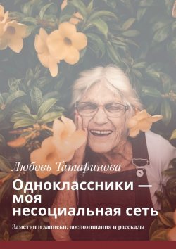 Книга "Одноклассники – моя несоциальная сеть. Заметки и записки, воспоминания и рассказы" – Любовь Татаринова