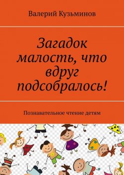 Книга "Загадок малость, что вдруг подсобралось! Познавательное чтение детям" – Валерий Кузьминов