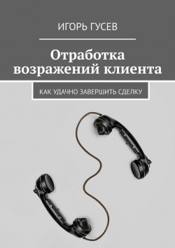 Книга "Отработка возражений клиента. Как удачно завершить сделку" – Игорь Гусев