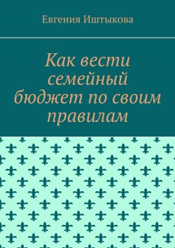 Книга "Как вести семейный бюджет по своим правилам" – Евгения Иштыкова