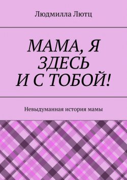 Книга "Мама, я здесь и с тобой! Невыдуманная история мамы" – Людмилла Лютц