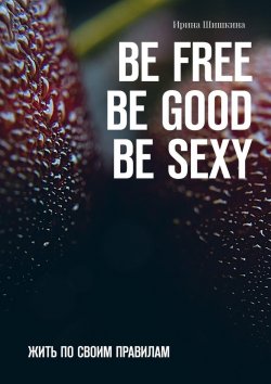 Книга "BE FREE. BE GOOD. BE SEXY. Жить по своим правилам" – Ирина Шишкина