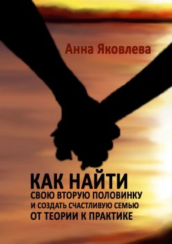 Книга "Как найти свою вторую половинку и создать счастливую семью. От теории к практике" – Анна Яковлева