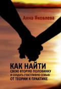 Как найти свою вторую половинку и создать счастливую семью. От теории к практике (Анна Яковлева)