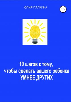 Книга "10 шагов к тому, чтобы сделать своего ребенка умнее других" – Юлия Палкина, 2021