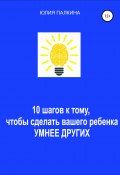 10 шагов к тому, чтобы сделать своего ребенка умнее других (Юлия Палкина, 2021)