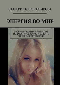 Книга "Энергия во мне. Сборник практик и ритуалов по восстановлению и защите энергетического поля" – Екатерина Колесникова