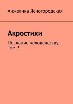 Книга "Акростихи. Послание человечеству. Том 3" – Анжелика Ясногородская