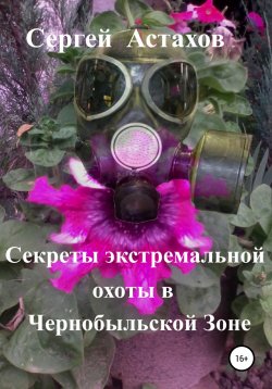 Книга "Секреты экстремальной охоты в Чернобыльской Зоне" – Сергей Астахов, 2019