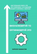 Визуализируй то. Оптимизируй это. Настольная книга по регулярному улучшению вашего бизнеса. Мануал (Кирилл Маматов)