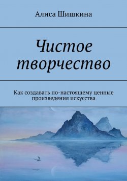 Книга "Чистое творчество. Как создавать по-настоящему ценные произведения искусства" – Алиса Шишкина