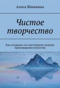 Чистое творчество. Как создавать по-настоящему ценные произведения искусства (Алиса Шишкина)