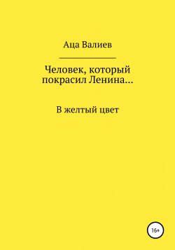 Книга "Человек, который покрасил Ленина… В желтый цвет" – Аца Валиев, 2021