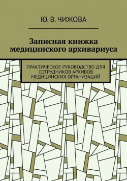 Книга "Записная книжка медицинского архивариуса. Практическое руководство для сотрудников архивов медицинских организаций" – Ю. Чижова