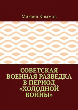 Книга "Советская военная разведка в период «холодной войны»" – Михаил Крымов