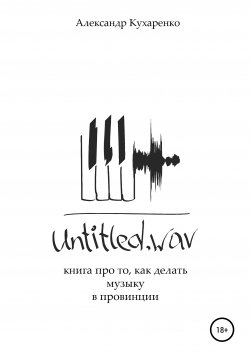 Книга "Untitled.wav. Книга про то, как делать музыку в провинции" – Александр Кухаренко, 2021