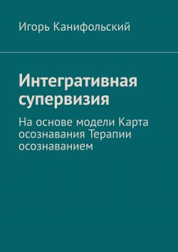 Книга "Интегративная супервизия. На основе модели Карта осознавания, Терапии осознаванием" – Игорь Канифольский