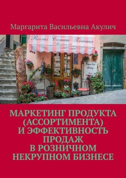 Книга "Маркетинг продукта (ассортимента) и эффективность продаж в розничном некрупном бизнесе" – Маргарита Акулич