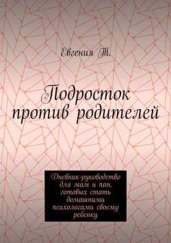 Книга "Подросток против родителей. Руководство для мам и пап, готовых стать домашними психологами своему ребенку" – Евгения Т., Евгения Тимошина