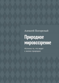 Книга "Природное мировоззрение. Истинно то, что ведет к жизни природно" – Алексей Погорелый