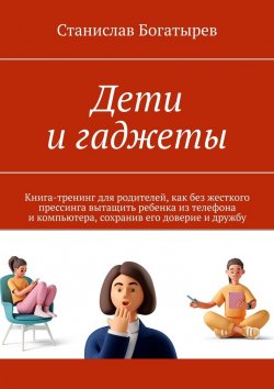 Книга "Дети и гаджеты. Книга-тренинг для родителей, как без жесткого прессинга вытащить ребенка из телефона и компьютера, сохранив его доверие и дружбу" – Станислав Богатырев