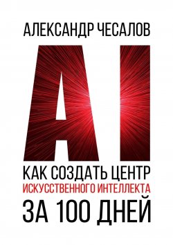 Книга "Как создать Центр искусственного интеллекта за 100 дней" – Александр Чесалов, Александр Чесалов
