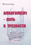 Алкоголизм – путь к трезвости. Как помочь близкому человеку избавиться от зависимости (Елена Кова)